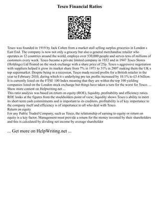 Tesco Financial Ratios
Tesco was founded in 1919 by Jack Cohen from a market stall selling surplus groceries in London s
East End. The company is now not only a grocery but also a general merchandise retailer who
operates in 12 countries around the world, employs over 530,000 people and serves tens of millions of
customers every week. Tesco became a private limited company in 1932 and in 1947 Tesco Stores
(Holdings) Ltd floated on the stock exchange with a share price of 25p. Tesco s aggressive negotiation
with suppliers helped it grow its market share from 7% in 1971 to 31% in 2007 making them the UK s
top supermarket. Despite being in a recession, Tesco made record profits for a British retailer in the
year to February 2010, during which it s underlying pre tax profits increased by 10.1% to £3.4 billion.
It is currently listed on the FTSE 100 Index meaning that they are within the top 100 yielding
companies listed on the London stock exchange but things have taken a turn for the worst for Tesco. ...
Show more content on Helpwriting.net ...
This ratio analysis was based on return on equity (ROE), liquidity, profitability and efficiency ratios.
ROE looks at the figures from the stockholders point of view; liquidity shows Tesco s ability to meet
its short term cash commitments and is important to its creditors, profitability is of key importance to
the company itself and efficiency is of importance to all who deal with Tesco.
Return on equity
For any Public Traded Company, such as Tesco, the relationship of earning to equity or return on
equity is a key factor. Management must provide a return for the money invested by their shareholders
and this is calculated by dividing net income by average shareholder
... Get more on HelpWriting.net ...
 
