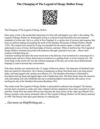 The Changing of The Legend of Sleepy Hollow Essay
The Changing of The Legend of Sleepy Hollow
Once upon a time is the predictable beginning of a fairy tale and happily ever after is the ending. The
Legend of Sleepy Hollow by Washington Irving is a classical myth that defies the conventional
standards of a fairy tale. Set in a valley in New England, It s a gothic tale of mystery and suspense that
bears no definite ending surrounding the myth of the Headless Horseman of Sleepy Hollow (Heath
1355). The original text created by Irving was intended for the mature reader, a reader who could
understand a sense of irony, had knowledge of history, and taste. What of and how has The Legend of
Sleepy Hollow remained successful with audiences through a period of over one ... Show more
content on Helpwriting.net ...
A distinct wording that dates the more recent text is the delivery of an invitation by a messenger for a
quilting party and not a Negro delivering an invitation to a quilting frolic as in the original text. The
word usage in the earlier text was the common language of the day, just as the newer publicationâs
language is used in present day conversation.
Fifty three sketches are scattered in the 121 pages of Browns edition. The depiction of Ichabod Crane
does not match his illustration. He is drawn as handsome as Brom Van Brunt and is not long armed,
lanky, and long legged with a pointy nose (Brown 21). The Headless Horseman is illustrated to
description having sharp and jagged edges with a frightening look. The three books share the narrative
style and ending with only Ichabodâs hat and a crushed pumpkin found and the old country wives
retelling the tale of the Headless Horseman (Rackham 101).
The media mode The Legend of Sleepy Hollow is presented to audiences has changed. The literary
text has been recreated on audio and video. Separate distinct adaptations have been recreated on video
and film. Frank Price has noted, Movies have become the short stories of the video age (Dizard 142).
Disney created a mini classic animated video of The Legend of Sleepy Hollow for the family audience
in 1949. The Disney film takes great liberties in softening the
... Get more on HelpWriting.net ...
 