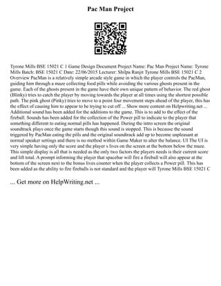 Pac Man Project
Tyrone Mills BSE 15021 C 1 Game Design Document Project Name: Pac Man Project Name: Tyrone
Mills Batch: BSE 15021 C Date: 22/06/2015 Lecturer: Shilpa Ranjit Tyrone Mills BSE 15021 C 2
Overview PacMan is a relatively simple arcade style game in which the player controls the PacMan,
guiding him through a maze collecting food pills while avoiding the various ghosts present in the
game. Each of the ghosts present in the game have their own unique pattern of behavior. The red ghost
(Blinky) tries to catch the player by moving towards the player at all times using the shortest possible
path. The pink ghost (Pinky) tries to move to a point four movement steps ahead of the player, this has
the effect of causing him to appear to be trying to cut off ... Show more content on Helpwriting.net ...
Additional sound has been added for the additions to the game. This is to add to the effect of the
fireball. Sounds has been added for the collection of the Power pill to indicate to the player that
something different to eating normal pills has happened. During the intro screen the original
soundtrack plays once the game starts though this sound is stopped. This is because the sound
triggered by PacMan eating the pills and the original soundtrack add up to become unpleasant at
normal speaker settings and there is no method within Game Maker to alter the balance. UI The UI is
very simple having only the score and the player s lives on the screen at the bottom below the maze.
This simple display is all that is needed as the only two factors the players needs is their current score
and lift total. A prompt informing the player that spacebar will fire a fireball will also appear at the
bottom of the screen next to the bonus lives counter when the player collects a Power pill. This has
been added as the ability to fire fireballs is not standard and the player will Tyrone Mills BSE 15021 C
... Get more on HelpWriting.net ...
 