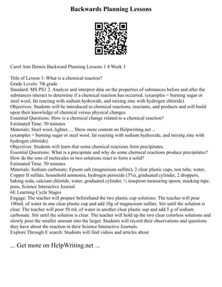 Backwards Planning Lessons
Carol Ann Dennis Backward Planning Lessons 1 4 Week 3
Title of Lesson 1: What is a chemical reaction?
Grade Levels: 7th grade
Standard: MS PS1 2. Analyze and interpret data on the properties of substances before and after the
substances interact to determine if a chemical reaction has occurred. (examples = burning sugar or
steel wool, fat reacting with sodium hydroxide, and mixing zinc with hydrogen chloride).
Objectives: Students will be introduced to chemical reactions, reactants, and products and will build
upon their knowledge of chemical versus physical changes.
Essential Questions: How is a chemical change related to a chemical reaction?
Estimated Time: 50 minutes
Materials: Steel wool, lighter, ... Show more content on Helpwriting.net ...
(examples = burning sugar or steel wool, fat reacting with sodium hydroxide, and mixing zinc with
hydrogen chloride).
Objectives: Students will learn that some chemical reactions form precipitates.
Essential Questions: What is a precipitate and why do some chemical reactions produce precipitates?
How do the ions of molecules in two solutions react to form a solid?
Estimated Time: 50 minutes
Materials: Sodium carbonate, Epsom salt (magnesium sulfate), 2 clear plastic cups, test tube, water,
Copper II sulfate, household ammonia, hydrogen peroxide (3%), graduated cylinder, 2 droppers,
baking soda, calcium chloride, water, graduated cylinder, ½ teaspoon measuring spoon, masking tape,
pens, Science Interactive Journal.
6E Learning Cycle Stages
Engage: The teacher will prepare beforehand the two plastic cup solutions. The teacher will pour
100mL of water in one clear plastic cup and add 10g of magnesium sulfate. Stir until the solution is
clear. The teacher will pour 50 mL of water in another clear plastic sup and add 5 g of sodium
carbonate. Stir until the solution is clear. The teacher will hold up the two clear colorless solutions and
slowly pour the smaller amount into the larger. Students will record their observations and questions
they have about the reaction in their Science Interactive Journals.
Explore Through E search: Students will find videos and articles about
... Get more on HelpWriting.net ...
 