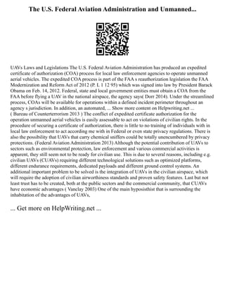 The U.S. Federal Aviation Administration and Unmanned...
UAVs Laws and Legislations The U.S. Federal Aviation Administration has produced an expedited
certificate of authorization (COA) process for local law enforcement agencies to operate unmanned
aerial vehicles. The expedited COA process is part of the FAA s reauthorization legislation the FAA
Modernization and Reform Act of 2012 (P. L 1 12 95) which was signed into law by President Barack
Obama on Feb. 14, 2012. Federal, state and local government entities must obtain a COA from the
FAA before flying a UAV in the national airspace, the agency says( Dorr 2014). Under the streamlined
process, COAs will be available for operations within a defined incident perimeter throughout an
agency s jurisdiction. In addition, an automated, ... Show more content on Helpwriting.net ...
( Bureau of Counterterrorism 2013 ) The conflict of expedited certificate authorization for the
operation unmanned aerial vehicles is easily assessable to act on violations of civilian rights. In the
procedure of securing a certificate of authorization, there is little to no training of individuals with in
local law enforcement to act according me with in Federal or even state privacy regulations. There is
also the possibility that UAVs that carry chemical sniffers could be totally unencumbered by privacy
protections. (Federal Aviation Administration 2013) Although the potential contribution of UAVs to
sectors such as environmental protection, law enforcement and various commercial activities is
apparent, they still seem not to be ready for civilian use. This is due to several reasons, including e.g.
civilian UAVs (CUAVs) requiring different technological solutions such as optimized platforms,
different endurance requirements, dedicated payloads and different ground control systems. An
additional important problem to be solved is the integration of UAVs in the civilian airspace, which
will require the adoption of civilian airworthiness standards and proven safety features. Last but not
least trust has to be created, both at the public sectors and the commercial community, that CUAVs
have economic advantages ( Vanclay 2003) One of the main hyposisthist that is surrounding the
inhabitation of the advantages of UAVs,
... Get more on HelpWriting.net ...
 