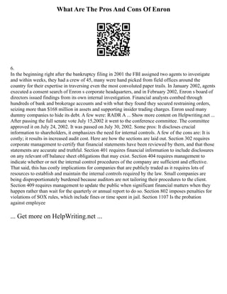 What Are The Pros And Cons Of Enron
6.
In the beginning right after the bankruptcy filing in 2001 the FBI assigned two agents to investigate
and within weeks, they had a crew of 45, many were hand picked from field offices around the
country for their expertise in traversing even the most convoluted paper trails. In January 2002, agents
executed a consent search of Enron s corporate headquarters, and in February 2002, Enron s board of
directors issued findings from its own internal investigation. Financial analysts combed through
hundreds of bank and brokerage accounts and with what they found they secured restraining orders,
seizing more than $168 million in assets and supporting insider trading charges. Enron used many
dummy companies to hide its debt. A few were: RADR A ... Show more content on Helpwriting.net ...
After passing the full senate vote July 15,2002 it went to the conference committee. The committee
approved it on July 24, 2002. It was passed on July 30, 2002. Some pros: It discloses crucial
information to shareholders, it emphasizes the need for internal controls. A few of the cons are: It is
costly; it results in increased audit cost. Here are how the sections are laid out. Section 302 requires
corporate management to certify that financial statements have been reviewed by them, and that those
statements are accurate and truthful. Section 401 requires financial information to include disclosures
on any relevant off balance sheet obligations that may exist. Section 404 requires management to
indicate whether or not the internal control procedures of the company are sufficient and effective.
That said, this has costly implications for companies that are publicly traded as it requires lots of
resources to establish and maintain the internal controls required by the law. Small companies are
being disproportionately burdened because auditors are not tailoring their procedures to the client.
Section 409 requires management to update the public when significant financial matters when they
happen rather than wait for the quarterly or annual report to do so. Section 802 imposes penalties for
violations of SOX rules, which include fines or time spent in jail. Section 1107 Is the probation
against employee
... Get more on HelpWriting.net ...
 