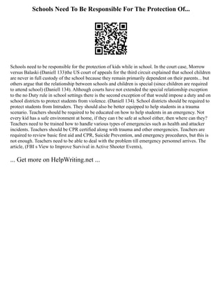 Schools Need To Be Responsible For The Protection Of...
Schools need to be responsible for the protection of kids while in school. In the court case, Morrow
versus Balaski (Daniell 133)the US court of appeals for the third circuit explained that school children
are never in full custody of the school because they remain primarily dependent on their parents... but
others argue that the relationship between schools and children is special (since children are required
to attend school) (Daniell 134). Although courts have not extended the special relationship exception
to the no Duty rule in school settings there is the second exception of that would impose a duty and on
school districts to protect students from violence. (Daniell 134). School districts should be required to
protect students from Intruders. They should also be better equipped to help students in a trauma
scenario. Teachers should be required to be educated on how to help students in an emergency. Not
every kid has a safe environment at home, if they can t be safe at school either, then where can they?
Teachers need to be trained how to handle various types of emergencies such as health and attacker
incidents. Teachers should be CPR certified along with trauma and other emergencies. Teachers are
required to review basic first aid and CPR, Suicide Prevention, and emergency procedures, but this is
not enough. Teachers need to be able to deal with the problem till emergency personnel arrives. The
article, (FBI s View to Improve Survival in Active Shooter Events),
... Get more on HelpWriting.net ...
 