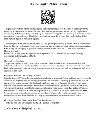 The Philosophy Of Tax Reform
The philosophy of tax reform has undergone significant changes over the years in keeping with the
changing perception of the role of the state.‭‬
The recent approaches to tax reforms lay emphasis on
minimizing distortions in tax policy to keep the economy competitive.‭‬
Minimizing distortions implies
reducing the marginal rates of both direct and indirect taxes.‭‬
To achieve this,‭‬
emphasis has shifted
from vertical equity to horizontal equity.
The concept‭‬
of‭‬GST‭‬or‭‬
One Nation,‭‬
One Tax‭‬has gained prominence in recent times.‭‬
It has become a
buzzword in the vocabulary of polity and economic reforms.‭‬
Article‭‬
366‭‬
of Indian constitution defines
GST as‭‬
any tax on supply of goods or services or both except taxes on ... Show more content on
Helpwriting.net ...
Objectives Of The Paper To highlight the prospects of GST. To study the challenges faced by
government in the execution of GST.
Research Methodology
The proposed paper is mainly descriptive in nature. It is solemnly based on secondary data and
information which is collected from the concerned sources as per need of the research. The relevant
books, documents of various ministries/departments and organizations, articles, papers and web sites
are used in this study.
Goods and Services Tax: Its Need In India:
Introduction of GST to replace the existing mutiple tax structures of Centre and State taxes is not only
desirable but imperative in the emerging economic environment. Increasingly, services are used or
consumed in production and distribution of goods and vice versa. Separate taxation of goods and
services often requires splitting of transaction values into value of goods and services for taxation,
which leads to greater ccomplexities, administration and compliances costs. Integration of various
taxes into a GST sysytem would make it possible to give full credit for input taxes collected. GST,
being a destination based consumption tax based on VAT principle, would also greatly help in
removing economic distortions and will help in development of a common national market.
Goods and Services Tax in India: Four Tier Rate Structure:
The fixing of a four tier structure by the GST council is one step
... Get more on HelpWriting.net ...
 
