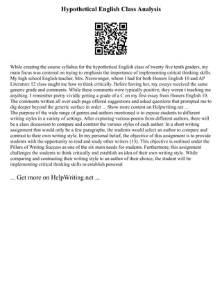 Hypothetical English Class Analysis
While creating the course syllabus for the hypothetical English class of twenty five tenth graders, my
main focus was centered on trying to emphasis the importance of implementing critical thinking skills.
My high school English teacher, Mrs. Neiswonger, whom I had for both Honors English 10 and AP
Literature 12 class taught me how to think critically. Before having her, my essays received the same
generic grade and comments. While these comments were typically positive, they weren t teaching me
anything. I remember pretty vividly getting a grade of a C on my first essay from Honors English 10.
The comments written all over each page offered suggestions and asked questions that prompted me to
dig deeper beyond the generic surface in order ... Show more content on Helpwriting.net ...
The purpose of the wide range of genres and authors mentioned is to expose students to different
writing styles in a variety of settings. After exploring various poems from different authors, there will
be a class discussion to compare and contrast the various styles of each author. In a short writing
assignment that would only be a few paragraphs, the students would select an author to compare and
contrast to their own writing style. In my personal belief, the objective of this assignment is to provide
students with the opportunity to read and study other writers (13). This objective is outlined under the
Pillars of Writing Success as one of the six main needs for students. Furthermore, this assignment
challenges the students to think critically and establish an idea of their own writing style. While
comparing and contrasting their writing style to an author of their choice, the student will be
implementing critical thinking skills to establish personal
... Get more on HelpWriting.net ...
 