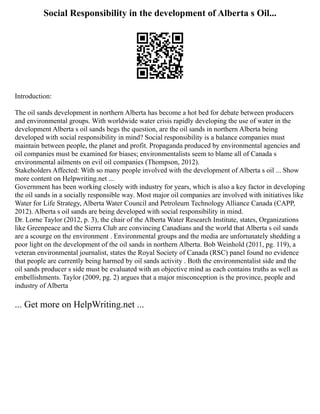Social Responsibility in the development of Alberta s Oil...
Introduction:
The oil sands development in northern Alberta has become a hot bed for debate between producers
and environmental groups. With worldwide water crisis rapidly developing the use of water in the
development Alberta s oil sands begs the question, are the oil sands in northern Alberta being
developed with social responsibility in mind? Social responsibility is a balance companies must
maintain between people, the planet and profit. Propaganda produced by environmental agencies and
oil companies must be examined for biases; environmentalists seem to blame all of Canada s
environmental ailments on evil oil companies (Thompson, 2012).
Stakeholders Affected: With so many people involved with the development of Alberta s oil ... Show
more content on Helpwriting.net ...
Government has been working closely with industry for years, which is also a key factor in developing
the oil sands in a socially responsible way. Most major oil companies are involved with initiatives like
Water for Life Strategy, Alberta Water Council and Petroleum Technology Alliance Canada (CAPP,
2012). Alberta s oil sands are being developed with social responsibility in mind.
Dr. Lorne Taylor (2012, p. 3), the chair of the Alberta Water Research Institute, states, Organizations
like Greenpeace and the Sierra Club are convincing Canadians and the world that Alberta s oil sands
are a scourge on the environment . Environmental groups and the media are unfortunately shedding a
poor light on the development of the oil sands in northern Alberta. Bob Weinhold (2011, pg. 119), a
veteran environmental journalist, states the Royal Society of Canada (RSC) panel found no evidence
that people are currently being harmed by oil sands activity . Both the environmentalist side and the
oil sands producer s side must be evaluated with an objective mind as each contains truths as well as
embellishments. Taylor (2009, pg. 2) argues that a major misconception is the province, people and
industry of Alberta
... Get more on HelpWriting.net ...
 