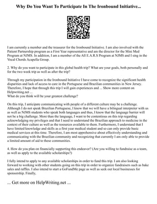 Why Do You Want To Participate In The Ironbound Initiative...
I am currently a member and the treasurer for the Ironbound Initiative. I am also involved with the
Patient Partnership program as a First Year representative and am the director for the Mini Med
Program at NJMS. In addition, I am a member of the All E.A.R.S Program at NJMS and I sing in the
Vocal Chords Acapella Group.
2. Why do you want to participate in this global health trip? What are your goals, both personally and
for the two week trip as well as after the trip?
Through my participation in the Ironbound Initiative I have come to recognize the significant health
disparities and lack of access to care in the Portuguese and Brazilian communities in New Jersey.
Therefore, I hope that through this trip I will gain experiences and ... Show more content on
Helpwriting.net ...
What do you think will be your greatest challenge?
On this trip, I anticipate communicating with people of a different culture may be a challenge.
Although I do not speak Brazilian Portuguese, I know that we will have a bilingual interpreter with us
as well as NJMS students who speak both languages and thus, I know that the language barrier will
not be a big challenge. More than the language, I want to be contentious on this trip regarding
acknowledging my privileges and that I need to understand the Brazilian approach to medicine in the
context of their culture as well as the resources available to them. Furthermore, I understand that I
have limited knowledge and skills as a first year medical student and so can only provide basic
medical services at this time. Therefore, I am most apprehensive about effectively understanding and
communicating with the Brazilian community and recognizing that currently I am only able to provide
a limited amount of aid to these communities.
4. How do you plan on financially supporting this endeavor? (Are you willing to fundraise as a team,
as well as apply to the available scholarships?)
I fully intend to apply to any available scholarships in order to fund this trip. I am also looking
forward to working with other students going on this trip in order to organize fundraisers such as bake
sales and raffles. I also intend to start a GoFundMe page as well as seek out local businesses for
sponsorship. Finally,
... Get more on HelpWriting.net ...
 