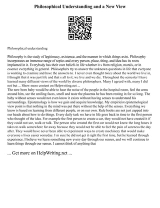 Philosophical Understanding and a New View
Philosophical understanding
Philosophy is the study of legitimacy, existence, and the manner in which things exist. Philosophy
incorporates an immense range of topics and every person, place, thing, and idea has its roots
implanted in it. Everybody has their own beliefs in life whether it s from religion, morals, or in
essence everything in general. Philosophers try to answer the unknown questions in life that everyone
is wanting to examine and have the answers to. I never even thought twice about the world we live in,
I thought that it was just life and that s all to it; we live and we die. Throughout the semester I have
learned many different views of the world by diverse philosophers. Many I agreed with, many I did
not but ... Show more content on Helpwriting.net ...
The new born baby would be able to hear the noise of the people in the hospital room, feel the arms
around him, see the smiling faces, smell and taste the placenta he has been resting in for so long. The
baby without senses would not even know it exists without having senses to understand his
surroundings. Epistemology is how we gain and acquire knowledge. My empiricist epistemological
view point is that nothing in the mind was put there without the help of the senses. Everything we
know is based on learning from different people, or on our own. Rule books are not just zapped into
our heads about how to do things. Every daily task we have in life goes back in time to the first person
who thought of the idea. For example the first person to create a car, they would not have created it if
they could not see, walk or talk. The person who created the first car would not know the long hours it
takes to walk somewhere far away because they would not be able to feel the pain of soreness the day
after. They would have never been able to experiment ways to create machinery that would make
everyone s lives easier someday. I m sure he did not get it right the first time, but he learned through
experience. I believe we learn something new every day through our senses, and we will continue to
learn things through our senses. I cannot think of anything that
... Get more on HelpWriting.net ...
 