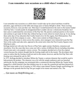 I can remember rare occasions as a child when I would wake...
I can remember rare occasions as a child when I would wake up for school and there would be
pancakes, eggs and bacon on the table and orange juice or Sunny Delight to drink. These exciting
occasions, however, were just that: rare. Most days I would bound down the stairs to the toaster loaded
with Pop Tarts. I would usually be disappointed that I couldn t devour a wholesome breakfast, but I
later came to understand the convenience of the Pop Tart. My parents could put pastries in the toaster
and continue to get ready for their day without having to worry about too much clean up. It was during
these early days of my education that I really found a love for the sugary, fruit filled pastries. Post
Cereals was the first company to come ... Show more content on Helpwriting.net ...
Along with their release to stores across the country, store managers were instructed to put the Pop
Tarts in the cookie and cake aisle, opposed to the cereal aisle where the Post Country Squares were
faltering in sales.
Kellogg started out with only four flavors of Pop Tarts: apple currant, blueberry, cinnamon and
strawberry. Over the years they have come out with a variety of different flavors including chocolate,
French toast and a very popular s mores version. The company decided not to frost the original
version because the creators thought that the frosting might melt in the toaster. The developers later
came to realize that the frosting would not melt in the toaster, however, and the first Pop Tarts with
frosting were released for sale in 1967.
In 1971, Kellogg decided to introduce Milton the Toaster, a cartoon character that would be used to
help promote the product. The character was a hit with the sample audiences and was launched
nationwide, but the campaign was terminated after a commercial showing Milton the Toaster being
hugged by a child fostered a fear that children may try to copy the commercial and burn themselves.
Pop Tarts came under a lot of scrutiny in 1992 when a man named Thomas Nangle sued Kellogg for
damages on the grounds that his Pop Tart got caught in his toaster and started a fire. The
... Get more on HelpWriting.net ...
 