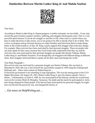 Similarities Between Martin Luther King Jr And Malala Youfzai
Your Intro:
According to Martin Luther King Jr, Human progress is neither automatic nor inevitable... Every step
toward the goal of justice requires sacrifice, suffering, and struggles (brainyquote.com). This is a very
powerful quote because if you do not struggle or sacrifice in life, when come to a point where you
have to make decisions or take action, you re not going to be able to decide what to do or think. This
is how we progress and go forward, because we make mistakes and learn from them to make things
better in the world around us. In fact, Dr. King s quote suggests that struggle often motivates change.
For example, Many activists have been motivated by their personal struggles. These are people who
can truly speak for their cause, because they lived it,and really understand what they say and do.
Activists who were motivated by their personal struggles are people like Harriet Tubman, Martin
Luther King Jr. and Malala Yousafzai. Even though they all struggled with different things at different
times, their struggles motivated them to speak out for their cause and change the world.
Your Body Paragraph 1:
One activist who was motivated by a personal struggle was Harriet Tubman, She was born in
Maryland in 1820. She was a slave herself she successfully escaped in 1849 using the Underground
Railroad, and ... Show more content on Helpwriting.net ...
It forced the government to do something to stop segregation. This was the turning point in the Civil
Rights Movement. On August 28, 1963, Martin Luther King Jr. gave his famous speech, I have a
dream... Unfortunately, on April 4, 1968, he was assassinated on the balcony outside his second story
room at the Lorraine Motel In Memphis, Tennessee. His death and the march he participated in. led to
laws being changed for black people. If he had not been motivated by his personal struggle, he might
have not become the person he was, and changed the history of
... Get more on HelpWriting.net ...
 