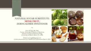 NATURAL SUGAR SUBSTITUTE:
MONK FRUIT,
ZERO-CALORIE SWEETENER
By
Kevin KF Ng, MD, PhD.
Former Associate Professor of Medicine
Division of Clinical Pharmacology
University of Miami, Miami, FL., USA
Email: kevinng68@gmail.com
A slide presentation for HealthCare Professional March, 2021
 