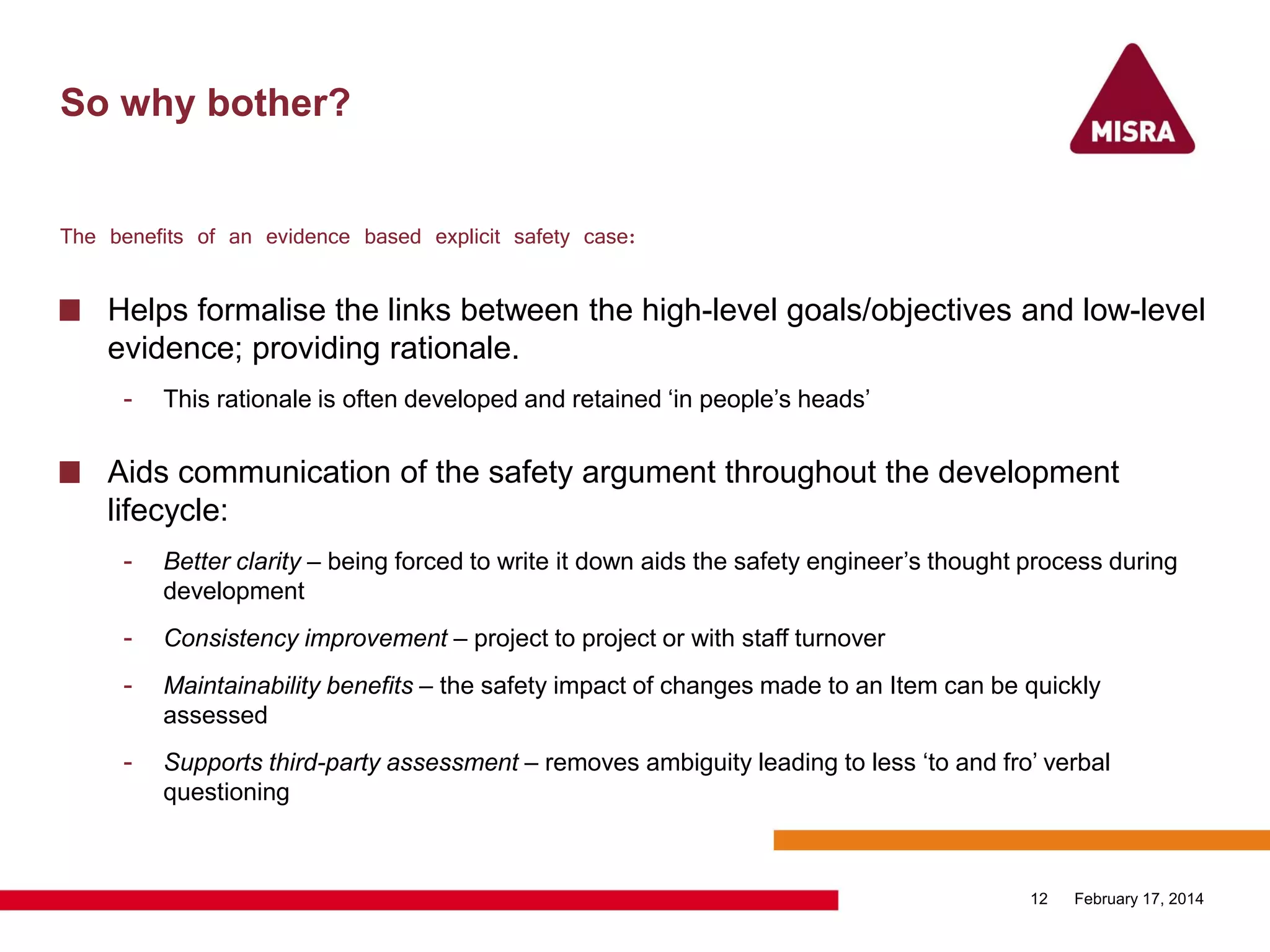 So why bother?
The benefits of an evidence based explicit safety case:
Helps formalise the links between the high-level goals/objectives and low-level
evidence; providing rationale.
- This rationale is often developed and retained „in people‟s heads‟
Aids communication of the safety argument throughout the development
lifecycle:
- Better clarity – being forced to write it down aids the safety engineer‟s thought process during
development
- Consistency improvement – project to project or with staff turnover
- Maintainability benefits – the safety impact of changes made to an Item can be quickly
assessed
- Supports third-party assessment – removes ambiguity leading to less „to and fro‟ verbal
questioning
February 17, 201412
 