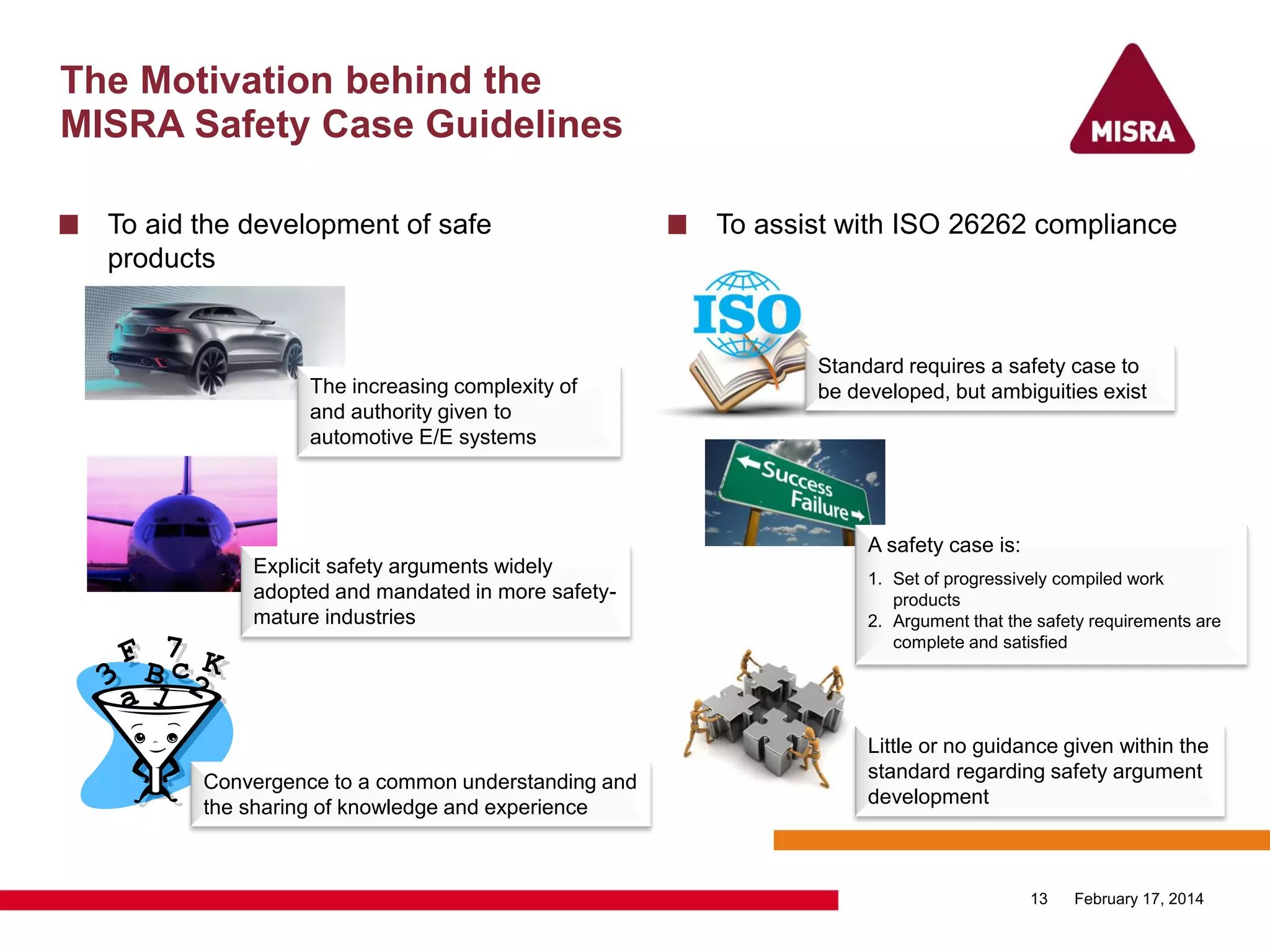 The Motivation behind the
MISRA Safety Case Guidelines
To aid the development of safe
products
To assist with ISO 26262 compliance
February 17, 201413
Explicit safety arguments widely
adopted and mandated in more safety-
mature industries
Convergence to a common understanding and
the sharing of knowledge and experience
The increasing complexity of
and authority given to
automotive E/E systems
Standard requires a safety case to
be developed, but ambiguities exist
Little or no guidance given within the
standard regarding safety argument
development
A safety case is:
1. Set of progressively compiled work
products
2. Argument that the safety requirements are
complete and satisfied
 