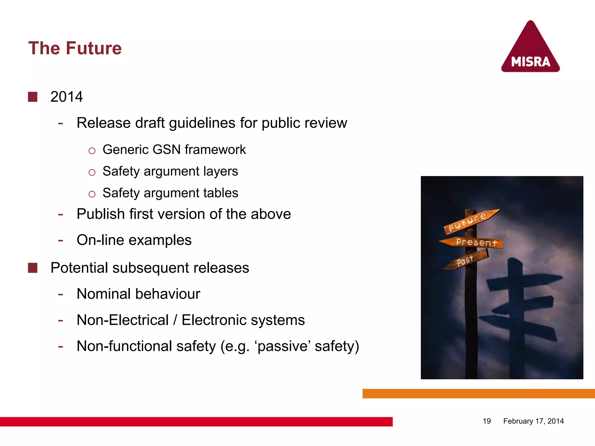 The Future
2014
- Release draft guidelines for public review
o Generic GSN framework
o Safety argument layers
o Safety argument tables
- Publish first version of the above
- On-line examples
Potential subsequent releases
- Nominal behaviour
- Non-Electrical / Electronic systems
- Non-functional safety (e.g. „passive‟ safety)
February 17, 201419
 