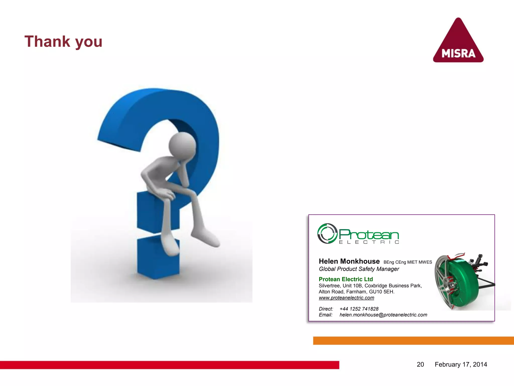 Thank you
February 17, 201420
Helen Monkhouse BEng CEng MIET MWES
Global Product Safety Manager
Protean Electric Ltd
Silvertree, Unit 10B, Coxbridge Business Park,
Alton Road, Farnham, GU10 5EH.
www.proteanelectric.com
Direct: +44 1252 741828
Email: helen.monkhouse@proteanelectric.com
 