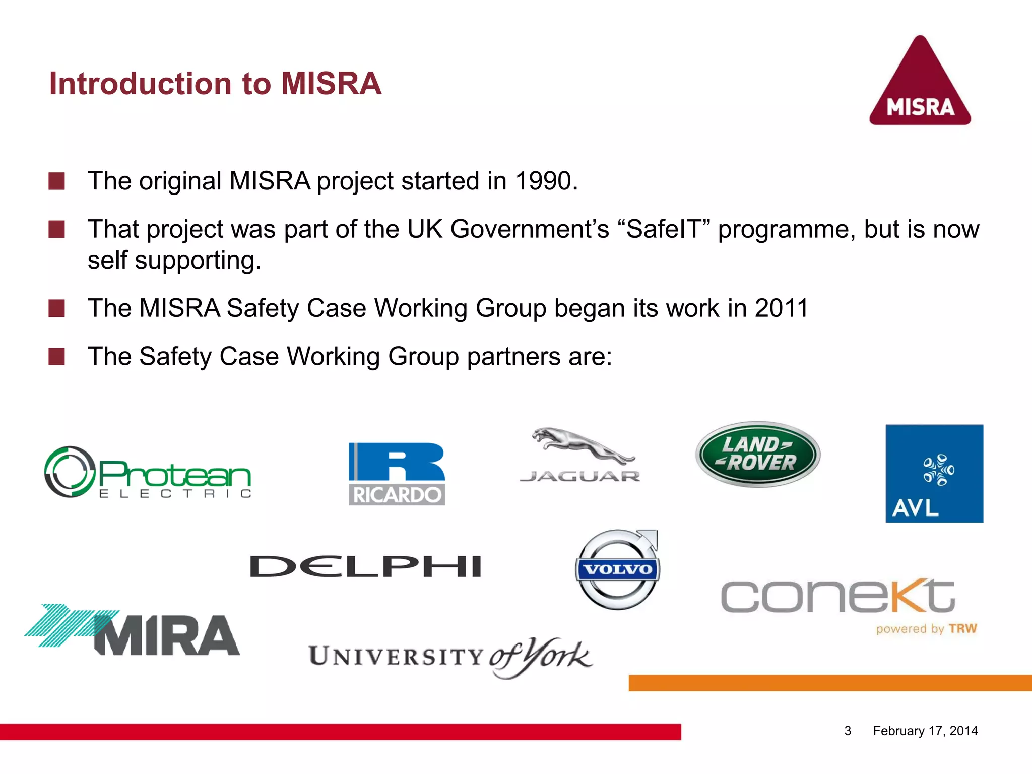 Introduction to MISRA
February 17, 20143
The original MISRA project started in 1990.
That project was part of the UK Government‟s “SafeIT” programme, but is now
self supporting.
The MISRA Safety Case Working Group began its work in 2011
The Safety Case Working Group partners are:
 