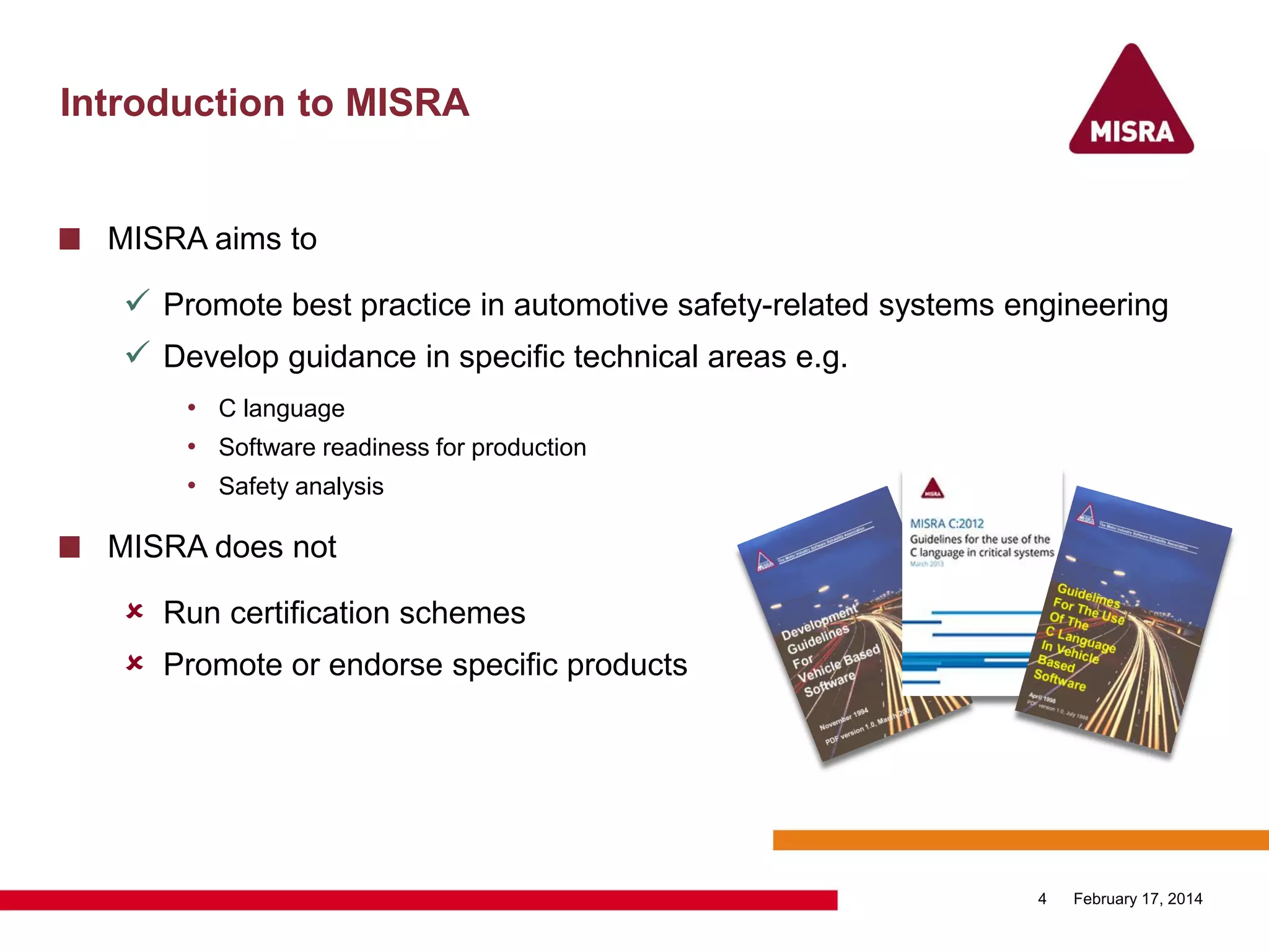 Introduction to MISRA
MISRA aims to
 Promote best practice in automotive safety-related systems engineering
 Develop guidance in specific technical areas e.g.
• C language
• Software readiness for production
• Safety analysis
MISRA does not
 Run certification schemes
 Promote or endorse specific products
February 17, 20144
 