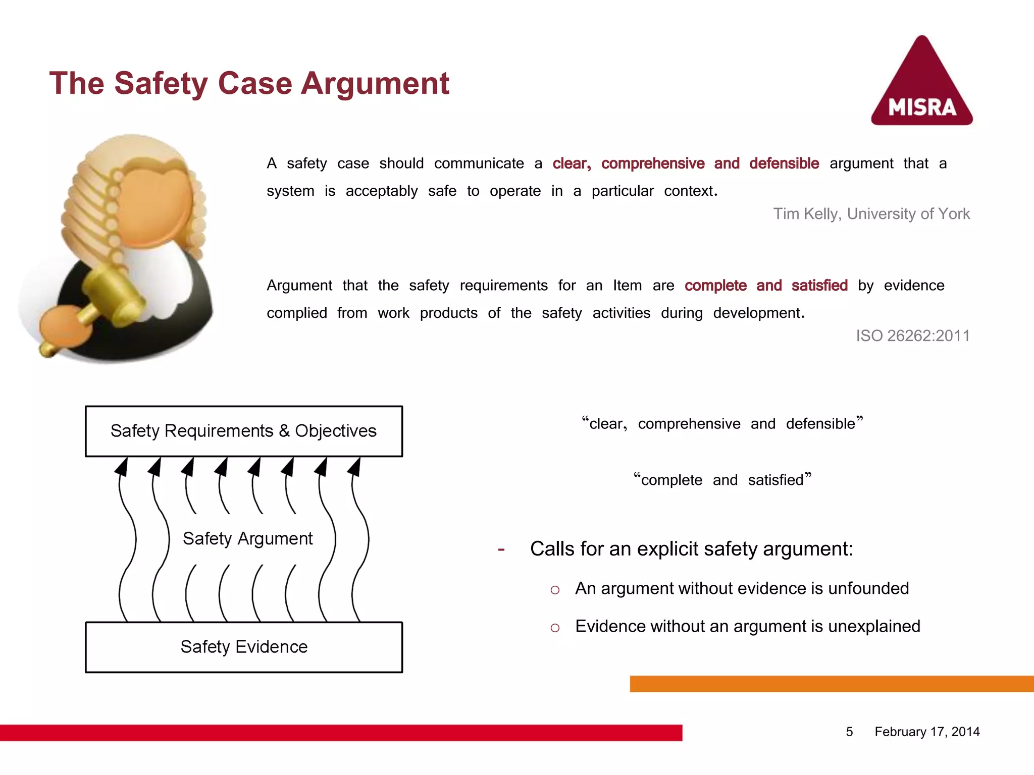 The Safety Case Argument
February 17, 20145
A safety case should communicate a clear, comprehensive and defensible argument that a
system is acceptably safe to operate in a particular context.
Tim Kelly, University of York
“clear, comprehensive and defensible”
“complete and satisfied”
- Calls for an explicit safety argument:
o An argument without evidence is unfounded
o Evidence without an argument is unexplained
A safety case should communicate a clear, comprehensive and defensible argument that a
system is acceptably safe to operate in a particular context.
Tim Kelly, University of York
Argument that the safety requirements for an Item are complete and satisfied by evidence
complied from work products of the safety activities during development.
ISO 26262:2011
Argument that the safety requirements for an Item are complete and satisfied by evidence
complied from work products of the safety activities during development.
ISO 26262:2011
 