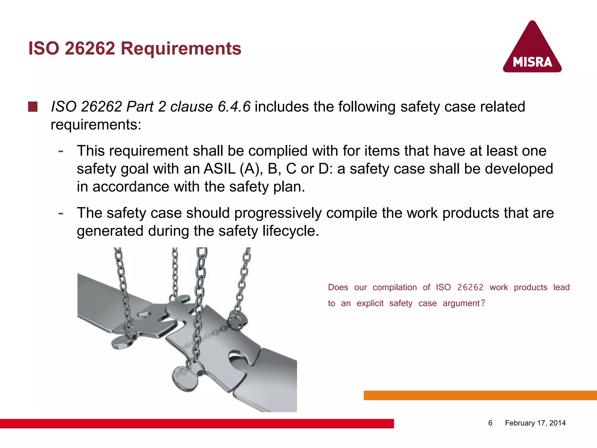 ISO 26262 Requirements
ISO 26262 Part 2 clause 6.4.6 includes the following safety case related
requirements:
- This requirement shall be complied with for items that have at least one
safety goal with an ASIL (A), B, C or D: a safety case shall be developed
in accordance with the safety plan.
- The safety case should progressively compile the work products that are
generated during the safety lifecycle.
February 17, 20146
Does our compilation of ISO 26262 work products lead
to an explicit safety case argument?
 