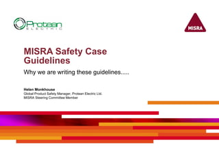 MISRA Safety Case
Guidelines
Why we are writing these guidelines.....
Helen Monkhouse
Global Product Safety Manager, Protean Electric Ltd.
MISRA Steering Committee Member
 