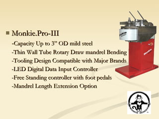 Monkie.Pro-III - Capacity Up to 3” OD mild steel -Thin Wall Tube Rotary Draw mandrel Bending -Tooling Design Compatible with Major Brands -LED Digital Data Input Controller -Free Standing controller with foot pedals -Mandrel Length Extension Option 