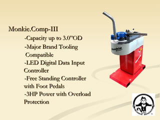 Monkie.Comp-III -Capacity up to 3.0”OD - Major Brand Tooling Compatible -LED Digital Data Input Controller -Free Standing Controller with Foot Pedals -3HP Power with Overload Protection 
