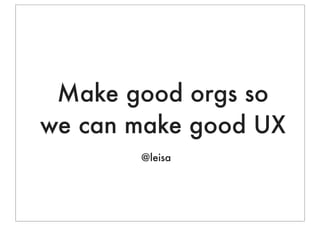 Make good orgs so
we can make good UX
       @leisa
 