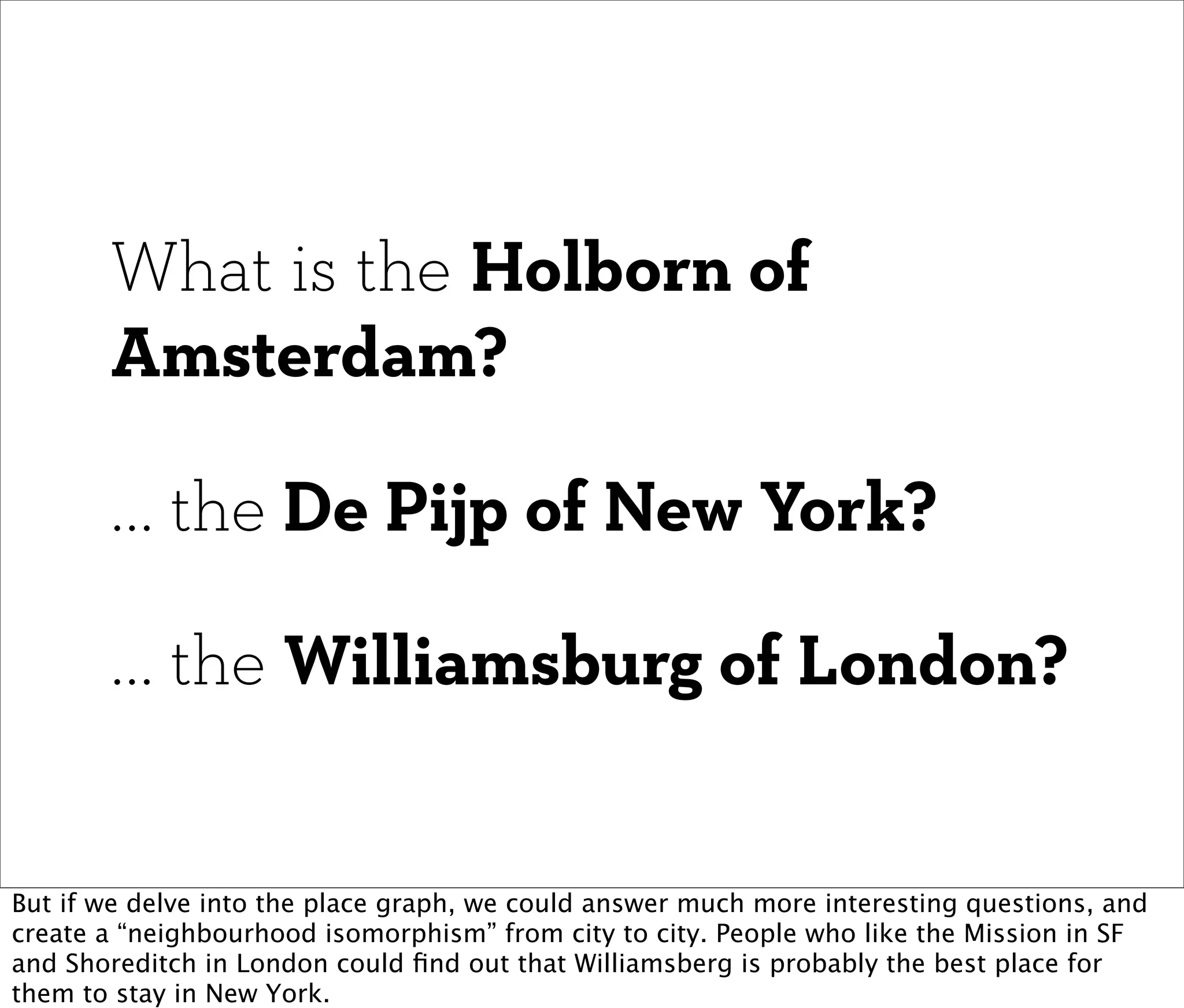 What is the Holborn of
       Amsterdam?

       ... the De Pijp of New York?

       ... the Williamsburg of London?


But if we delve into the place graph, we could answer much more interesting questions, and
create a “neighbourhood isomorphism” from city to city. People who like the Mission in SF
and Shoreditch in London could ﬁnd out that Williamsberg is probably the best place for
them to stay in New York.
 