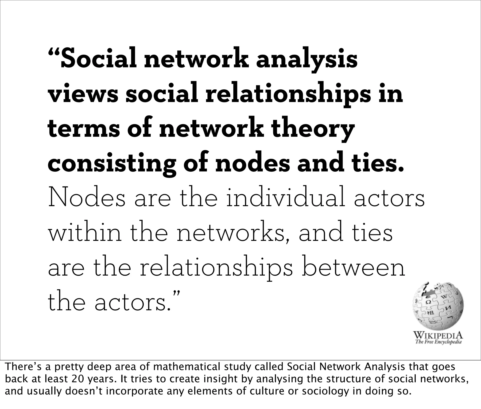 “Social network analysis
        views social relationships in
        terms of network theory
        consisting of nodes and ties.
        Nodes are the individual actors
        within the networks, and ties
        are the relationships between
        the actors.”

There’s a pretty deep area of mathematical study called Social Network Analysis that goes
back at least 20 years. It tries to create insight by analysing the structure of social networks,
and usually doesn’t incorporate any elements of culture or sociology in doing so.
 