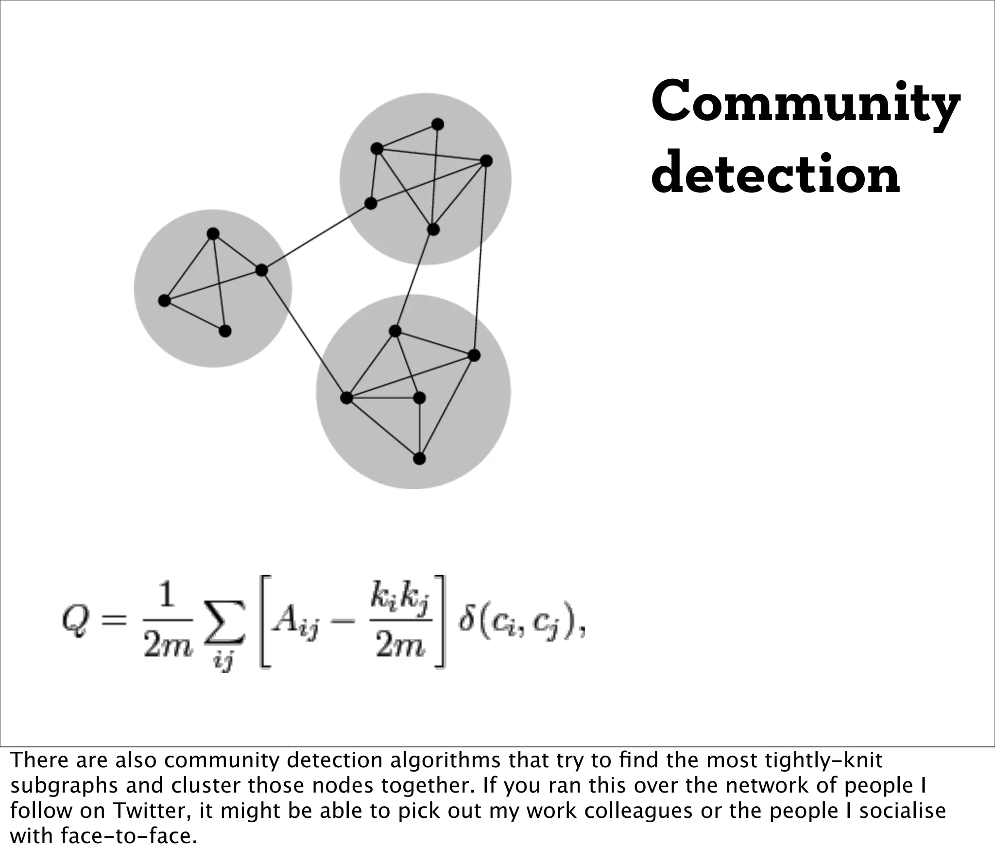 Community
                                                              detection




There are also community detection algorithms that try to ﬁnd the most tightly-knit
subgraphs and cluster those nodes together. If you ran this over the network of people I
follow on Twitter, it might be able to pick out my work colleagues or the people I socialise
with face-to-face.
 