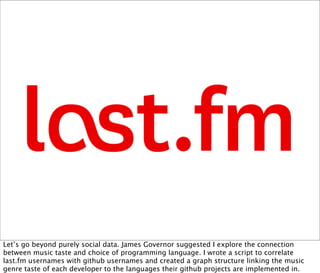 Let’s go beyond purely social data. James Governor suggested I explore the connection
between music taste and choice of programming language. I wrote a script to correlate
last.fm usernames with github usernames and created a graph structure linking the music
genre taste of each developer to the languages their github projects are implemented in.
 