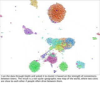 I ran the data through Gephi and asked it to cluster it based on the strength of connections
between towns. The result is a not-quite-geographic new map of the world, where two cities
are close to each other if people often drive between them.
 