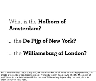 What is the Holborn of
       Amsterdam?

       ... the De Pijp of New York?

       ... the Williamsburg of London?


But if we delve into the place graph, we could answer much more interesting questions, and
create a “neighbourhood isomorphism” from city to city. People who like the Mission in SF
and Shoreditch in London could ﬁnd out that Williamsberg is probably the best place for
them to stay in New York.
 