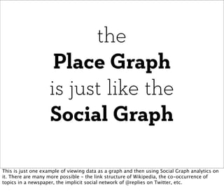 the
                     Place Graph
                    is just like the
                    Social Graph

This is just one example of viewing data as a graph and then using Social Graph analytics on
it. There are many more possible - the link structure of Wikipedia, the co-occurrence of
topics in a newspaper, the implicit social network of @replies on Twitter, etc.
 