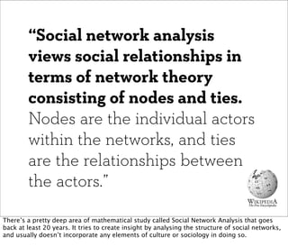 “Social network analysis
        views social relationships in
        terms of network theory
        consisting of nodes and ties.
        Nodes are the individual actors
        within the networks, and ties
        are the relationships between
        the actors.”

There’s a pretty deep area of mathematical study called Social Network Analysis that goes
back at least 20 years. It tries to create insight by analysing the structure of social networks,
and usually doesn’t incorporate any elements of culture or sociology in doing so.
 