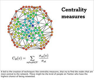 Centrality
                                                               measures




It led to the creation of techniques like centrality measures, that try to ﬁnd the nodes that are
most central to the network. These might be the kind of people on Twitter who have the
highest chance of being retweeted.
 