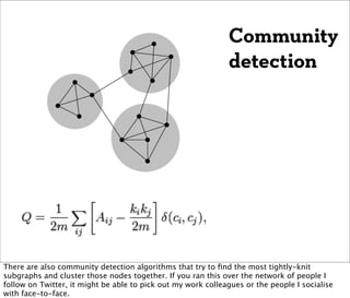 Community
                                                              detection




There are also community detection algorithms that try to ﬁnd the most tightly-knit
subgraphs and cluster those nodes together. If you ran this over the network of people I
follow on Twitter, it might be able to pick out my work colleagues or the people I socialise
with face-to-face.
 