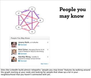 People you
                                                            may know




Sites like LinkedIn build almost-telepathic “people you may know” features by walking around
the graph starting at your node and looking for people that show up a lot in your
neighbourhood that you haven’t connected with yet.
 