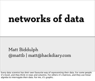 networks of data

       Matt Biddulph
       @mattb | matt@hackdiary.com


Every data scientist has their own favourite way of representing their data. For some people
it’s Excel, and they think in rows and columns. For others it’s matrices, and they use linear
algreba to interrogate their data. For me, it’s graphs.
 