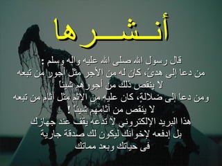 . قال رسول الله صلى الله عليه واله وسلم  : من دعا إلى هدىً، كان له من الأجر مثل أجور من تبعه لا ينقص ذلك من أجورهم شيئاً ومن دعا إلى ضلالةٍ، كان عليه من الإثم مثل آثام من تبعه لا ينقص من آثامهم شيئاً  ! هذا البريد الإلكتروني لا تدعه يقف عند جهازك بل إدفعه لإخوانك ليكون لك صدقة جارية فى حياتك وبعد مماتك  أنــشـــرها 