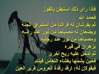 . فحمد الله ثم يفرشان له فراشا من استبراق الجنة ويضعان له مصباحا من نور عند راسه ومصباحا من نور عند رجليه يزهران في قبره ثم تدخل عليه ريح أخرى فحين يشمها يغشاه النعاس فينام فيقولان له :  ارقد رقدة العروس قرير العين   فاذا راى ذلك استيقن بالفوز   