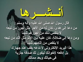 . قال رسول الله صلى الله عليه واله وسلم  : من دعا إلى هدىً، كان له من الأجر مثل أجور من تبعه لا ينقص ذلك من أجورهم شيئاً ومن دعا إلى ضلالةٍ، كان عليه من الإثم مثل آثام من تبعه لا ينقص من آثامهم شيئاً  ! هذا البريد الإلكتروني لا تدعه يقف عند جهازك بل إدفعه لإخوانك ليكون لك صدقة جارية فى حياتك وبعد مماتك  أنــشـــرها 