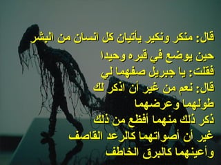 . حين يوضع في قبره وحيدا فقلت :  يا جبريل صفهما لي قال :  نعم من غير أن اذكر لك طولهما وعرضهما ذكر ذلك منهما أفظع من ذلك غير أن أصواتهما كالرعد القاصف وأعينهما كالبرق الخاطف قال :  منكر ونكير يأتيان كل انسان من البشر   