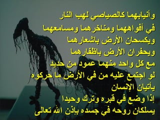 . في أفواههما   ومناخرهما ومسامعهما ويكسحان الأرض باشعارهما ويحفران الأرض باظفارهما مع كل واحد منهما عمود من حديد لو اجتمع عليه من في الأرض ما حركوه يأتيان الإنسان إذا وضع في قبره وترك وحيدا يسلكان روحه في جسده بإذن الله تعالى   وأنيابهما كالصياصي لهب النار 