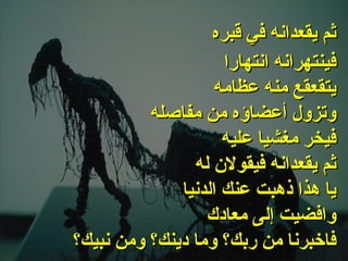 . فينتهرانه انتهارا يتقعقع منه عظامه وتزول أعضاؤه من مفاصله فيخر مغشيا عليه ثم يقعدانه فيقولان له يا هذا ذهبت عنك الدنيا وافضيت إلى معادك فاخبرنا من ربك؟ وما دينك؟ ومن نبيك؟   ثم يقعدانه في قبره   