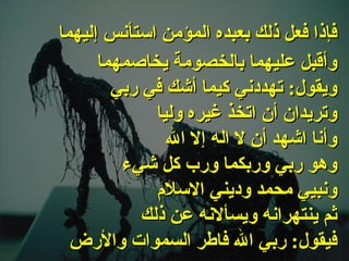 . وأقبل عليهما بالخصومة يخاصمهما ويقول :  تهددني كيما أشك في ربي وتريدان أن اتخذ غيره وليا وأنا اشهد أن لا اله إلا الله  وهو ربي وربكما ورب كل شيء ونبيي محمد وديني الاسلام ثم ينتهرانه ويسألانه عن ذلك فيقول :  ربي الله فاطر السموات والأرض   فإذا فعل ذلك بعبده المؤمن استأنس إليهما   