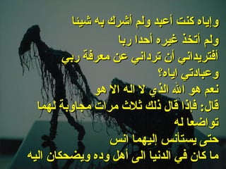 . ولم أتخذ غيره أحدا ربا أفتريداني أن ترداني عن معرفة ربي وعبادتي اياه؟ نعم هو الله الذي لا اله الا هو قال :  فإذا قال ذلك ثلاث مرات مجاوبة   لهما تواضعا له حتى يستأنس إليهما انس ما كان في الدنيا الى أهل وده ويضحكان اليه وإياه كنت أعبد ولم أشرك به شيئا   