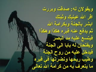 . اقّر الله عينيك وثبتك ابشر بالجنة وبكرامة الله ثم يدفع عنه قبره هكذا وهكذا فيتسع عليه مد البصر ويفتحان له بابا الى الجنة فيدخل عليه من روح الجنة وطيب ريحها ونضرتها في قبره ما يتعرف به من كرامة الله تعالى   ويقولان له :  صدقت وبررت 