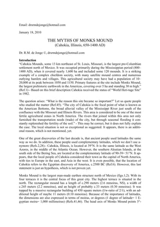 Email: drsrmdejonge@hotmail.com

January 18, 2010

                       THE MYTHS OF MONKS MOUND
                             (Cahokia, Illinois, 650-1400 AD)

Dr. R.M. de Jonge ©, drsrmdejonge@hotmail.com

Introduction
“Cahokia Mounds, some 13 km northeast of St. Louis, Missouri, is the largest pre-Columbian
settlement north of Mexico. It was occupied primarily during the Mississippian period (800–
1400 AD), when it covered nearly 1,600 ha and included some 120 mounds. It is a striking
example of a complex chiefdom society, with many satellite mound centres and numerous
outlying hamlets and villages. This agricultural society may have had a population of 10–
20,000 at its peak between 1050 and 1150. Primary features at the site include Monks Mound,
the largest prehistoric earthwork in the Americas, covering over 5 ha and standing 30 m high.”
(Ref.1) - Based on this brief description Cahokia received the status of “World Heri-tage Site”
in 1982.

The question arises: “What is the reason this site became so important?” Let us quote people
who studied the matter (Ref.45). “The city of Cahokia is the focal point of what is known as
the American Bottoms, the broad alluvial valley of the Mississippi River just south of the
confluence with the Missouri and Illinois Rivers. This area is considered to be one of the most
fertile agricultural zones in North America. The rivers that joined within this area not only
furnished the transportation needs (trade) of the city, but through seasonal flooding it con-
stantly replenished the fertility of the soil.” - This may be correct, but it does not fully explain
the case. The local situation is not so exceptional as suggested. It appears, there is an additi-
onal reason, which is not mentioned, yet.

One of the great discoveries of the last decade is, that ancient people used latitudes the same
way as we do. In addition, these people used complementary latitudes, which we don’t use a-
nymore (Refs.2,28).- Cahokia, Illinois, is located at 39°N. It is the same latitude as the West
Azores, in the middle of the Atlantic Ocean. However, the southern Aleutian Islands, at the
south side of the Bering Sea, are located at the complementary latitude of 90-39= 51°N. It ap-
pears, that the local people of Cahokia considered their town as the capital of North America,
with ties to Europe in the east, and Asia in the west. It is even possible, that the location of
Cahokia refers to the Egyptian discovery of America, c.2500 BC (Ref.6). However, this last
statement is just an hypothesis, which is not proven yet.

Monks Mound is the largest man-made earthen structure north of Mexico (figs.1,2). With its
four terraces it is the central focus of this great city. The highest terrace is situated in the
north. The rectangular mound has a length of c.290 meters (2.6 mmoiras, NS), a width of
c.245 meters (2.2 mmoiras), and an height of probably c.33 meters (0.30 mmoiras). It was
topped by a massive rectangular building of 450 square meters (l/w-ratio of 2/1), with an ad-
ditional height of maybe 11 meters (0.10 mmoiras). Because of the importance of latitudes,
the dimensions are also expressed in terms of moiras, or degrees (1 degree of latitude= 1 E-
gyptian moira= 1,000 millimoiras) (Refs.41,46). The head axis of Monks Mound points 5°-
 