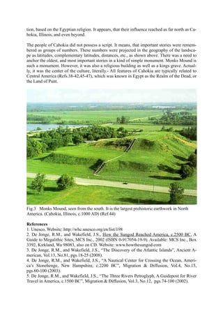 tion, based on the Egyptian religion. It appears, that their influence reached as far north as Ca-
hokia, Illinois, and even beyond.

The people of Cahokia did not possess a script. It means, that important stories were remem-
bered as groups of numbers. These numbers were projected in the geography of the landsca-
pe as latitudes, complementary latitudes, distances, etc., as shown above. There was a need to
anchor the oldest, and most important stories in a kind of simple monument. Monks Mound is
such a monument. However, it was also a religious building as well as a kings grave. Actual-
ly, it was the center of the culture, literally.- All features of Cahokia are typically related to
Central America (Refs.38-42,45-47), which was known in Egypt as the Realm of the Dead, or
the Land of Punt.




Fig.3 Monks Mound, seen from the south. It is the largest prehistoric earthwork in North
America. (Cahokia, Illinois, c.1000 AD) (Ref.44)

References
1. Unesco, Website: http://whc.unesco.org/en/list/198
2. De Jonge, R.M., and Wakefield, J.S., How the Sungod Reached America, c.2500 BC, A
Guide to Megalithic Sites, MCS Inc., 2002 (ISBN 0-917054-19-9). Available: MCS Inc., Box
3392, Kirkland, Wa 98083, also on CD. Website: www.howthesungod.com
3. De Jonge, R.M., and Wakefield, J.S., “The Discovery of the Atlantic Islands”, Ancient A-
merican, Vol.13, No.81, pgs.18-25 (2008).
4. De Jonge, R.M., and Wakefield, J.S., “A Nautical Center for Crossing the Ocean, Ameri-
ca’s Stonehenge, New Hampshire, c.2200 BC”, Migration & Diffusion, Vol.4, No.15,
pgs.60-100 (2003).
5. De Jonge, R.M., and Wakefield, J.S., “The Three Rivers Petroglyph, A Guidepost for River
Travel in America, c.1500 BC”, Migration & Diffusion, Vol.3, No.12, pgs.74-100 (2002).
 